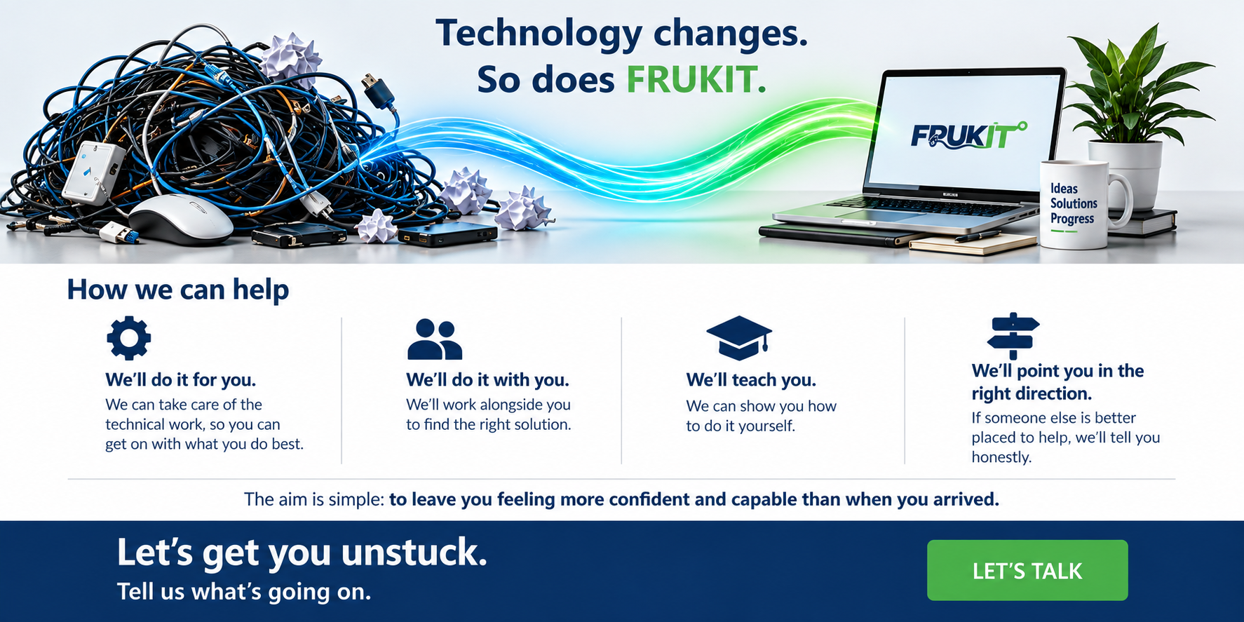 Technology changes. So does FRUKIT.
How we can help
Sometimes FRUKIT will do it for you.
Sometimes we'll do it with you.
Sometimes we'll teach you how to do it yourself.
And sometimes we'll tell you honestly that someone else is better placed to help.
The aim is simple: to leave you feeling more confident and capable than when you arrived.
Let's get you unstuck.
Tell us what's going on.
LET'S TALK